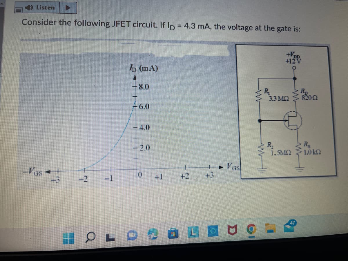 ) Listen
Consider the following JFET circuit. If Ip = 4.3 mA, the voltage at the gate is:
+12V
b (mA)
-8.0
Rp
3.3 MQ
8202
-6.0
4.0
-2.0
R
Rs
1.5MQ
1,0 k2
-Vas
• Vas
-2
-1
0.
+1
+2
