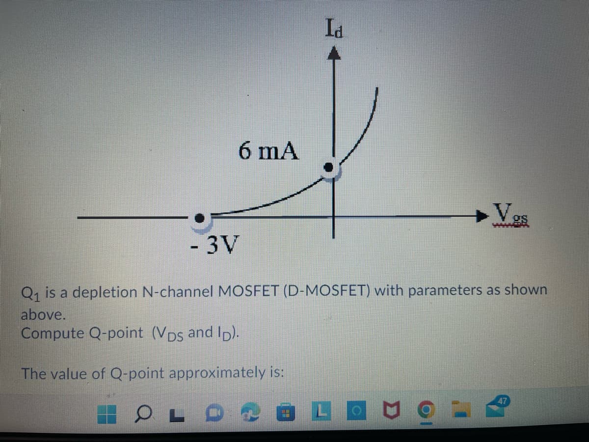 Id
6 mA
Vgs
-3V
Q, is a depletion N-channel MOSFET (D-MOSFET) with parameters as shown
above.
Compute Q-point (VDs and Ip).
The value of Q-point approximately is:
47
