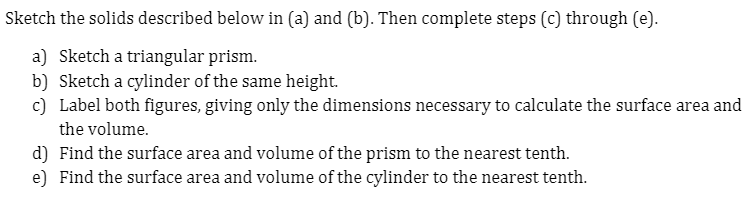 Sketch the solids described below in (a) and (b). Then complete steps (c) through (e).
a) Sketch a triangular prism.
b) Sketch a cylinder of the same height.
c) Label both figures, giving only the dimensions necessary to calculate the surface area and
the volume.
d) Find the surface area and volume of the prism to the nearest tenth.
e) Find the surface area and volume of the cylinder to the nearest tenth.
