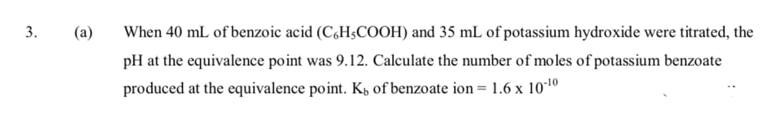 3.
(а)
When 40 mL of benzoic acid (C,H;COOH) and 35 mL of potassium hydroxide were titrated, the
pH at the equivalence point was 9.12. Calculate the number of moles of potassium benzoate
produced at the equivalence point. Kp of benzoate ion = 1.6 x 101º
