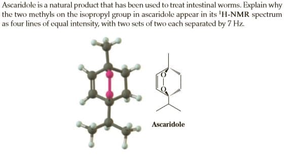 Ascaridole is a natural product that has been used to treat intestinal worms. Explain why
the two methyls on the isopropyl group in ascaridole appear in its 'H-NMR spectrum
as four lines of equal intensity, with two sets of two each separated by 7 Hz.
Ascaridole
