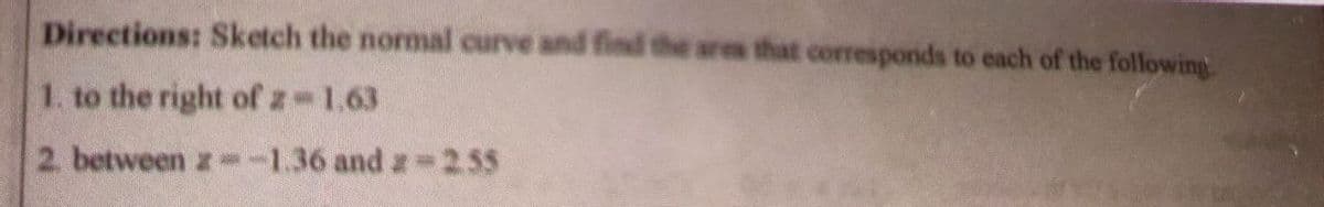 Directions: Sketch the normal curve and find the ares that corresponds to each of the following
1. to the right of z 1.63
2. between z--1.36 and z 2.55
