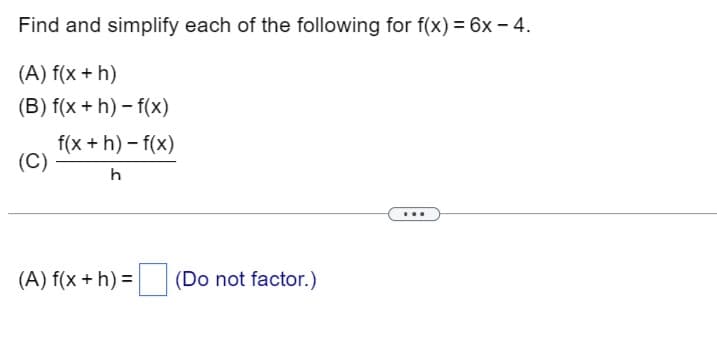 Find and simplify each of the following for f(x) = 6x - 4.
(A) f(x + h)
(B) f(x +h)-f(x)
(C)
f(x+h)-f(x)
h
(A) f(x + h) = (Do not factor.)
...