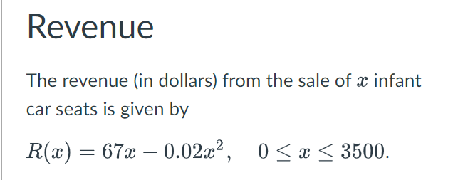 Revenue
The revenue (in dollars) from the sale of x infant
car seats is given by
R(x) = 67x – 0.02x², 0≤x≤ 3500.