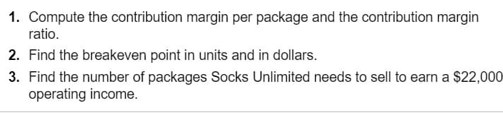 1. Compute the contribution margin per package and the contribution margin
ratio.
2. Find the breakeven point in units and in dollars.
3. Find the number of packages Socks Unlimited needs to sell to earn a $22,000
operating income.