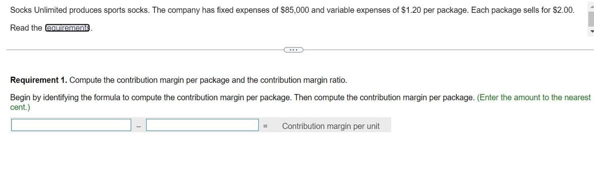 Socks Unlimited produces sports socks. The company has fixed expenses of $85,000 and variable expenses of $1.20 per package. Each package sells for $2.00.
Read the requirements
Requirement 1. Compute the contribution margin per package and the contribution margin ratio.
Begin by identifying the formula to compute the contribution margin per package. Then compute the contribution margin per package. (Enter the amount to the nearest
cent.)
=
Contribution margin per unit