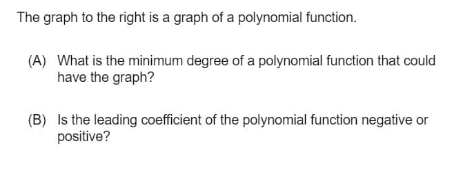 The graph to the right is a graph of a polynomial function.
(A) What is the minimum degree of a polynomial function that could
have the graph?
(B) Is the leading coefficient of the polynomial function negative or
positive?