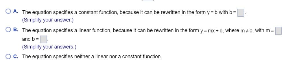 O A. The equation specifies a constant function, because it can be rewritten in the form y = b with b =
(Simplify your answer.)
OB. The equation specifies a linear function, because it can be rewritten in the form y=mx+b, where m #0, with m =
and b =
(Simplify your answers.)
OC. The equation specifies neither a linear nor a constant function.