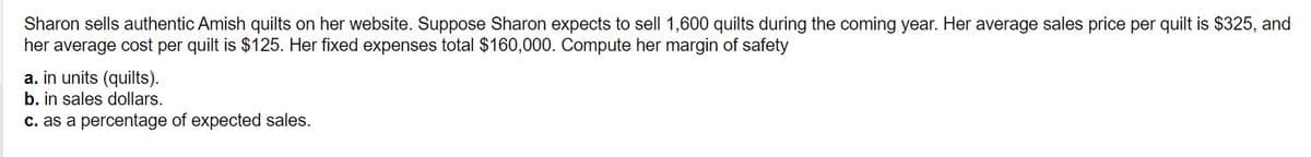 Sharon sells authentic Amish quilts on her website. Suppose Sharon expects to sell 1,600 quilts during the coming year. Her average sales price per quilt is $325, and
her average cost per quilt is $125. Her fixed expenses total $160,000. Compute her margin of safety
a. in units (quilts).
b. in sales dollars.
c. as a percentage of expected sales.