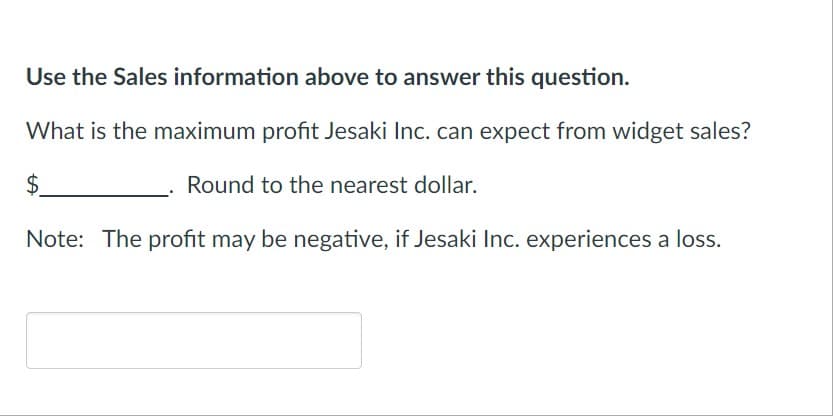 Use the Sales information above to answer this question.
What is the maximum profit Jesaki Inc. can expect from widget sales?
$
Round to the nearest dollar.
Note: The profit may be negative, if Jesaki Inc. experiences a loss.