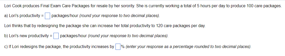 Lori Cook produces Final Exam Care Packages for resale by her sorority. She is currently working a total of 5 hours per day to produce 100 care packages.
a) Lori's productivity = packages/hour (round your response to two decimal places).
Lori thinks that by redesigning the package she can increase her total productivity to 120 care packages per day.
b) Lori's new productivity = packages/hour (round your response to two decimal places).
c) If Lori redesigns the package, the productivity increases by % (enter your response as a percentage rounded to two decimal places).