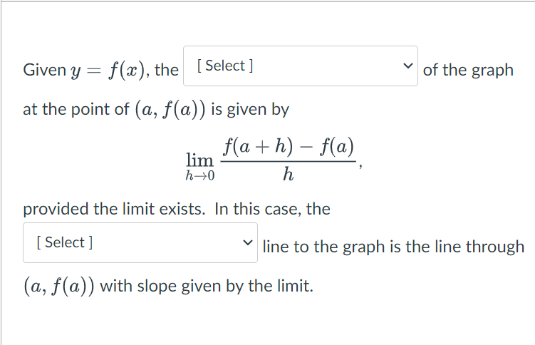 Given y = f(x), the [Select]
at the point of (a, f(a)) is given by
f(a+h) - f(a)
h
provided the limit exists. In this case, the
[Select]
lim
h→0
of the graph
line to the graph is the line through
(a, f(a)) with slope given by the limit.