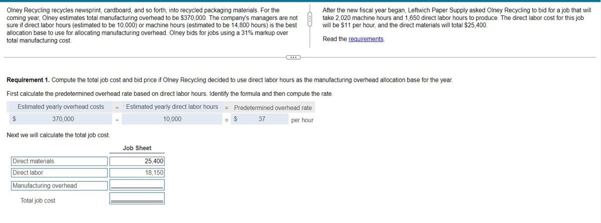 Olney Recycling recycles newsprint, cardboard, and so forth, into recycled packaging materials. For the
coming year, Olney estimates total manufacturing overhead to be $370,000. The company's managers are not
sure if direct labor hours (estimated to be 10,000) or machine hours (estimated to be 14,800 hours) is the best
allocation base to use for allocating manufacturing overhead. Olney bids for jobs using a 31% markup over
total manufacturing cost.
Requirement 1. Compute the total job cost and bid price if Olney Recycling decided to use direct labor hours as the manufacturing overhead allocation base for the year.
First calculate the predetermined overhead rate based on direct labor hours. Identify the formula and then compute the rate.
Estimated yearly overhead costs
Estimated yearly direct labor hours =
Predetermined overhead rate
370,000
10,000
$
37
per hour
$
Next we will calculate the total job cost.
Direct materials
Direct labor
Manufacturing overhead
Total job cost
Job Sheet
After the new fiscal year began, Leftwich Paper Supply asked Olney Recycling to bid for a job that will
take 2,020 machine hours and 1,650 direct labor hours to produce. The direct labor cost for this job
will be $11 per hour, and the direct materials will total $25,400.
Read the requirements.
25,400
18,150