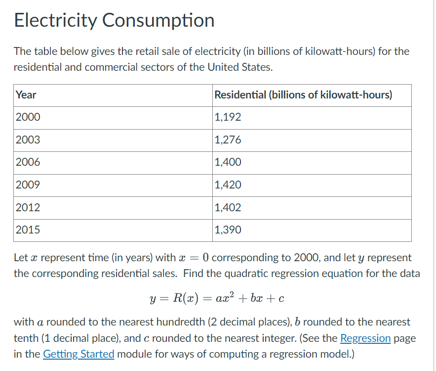 Electricity Consumption
The table below gives the retail sale of electricity (in billions of kilowatt-hours) for the
residential and commercial sectors of the United States.
Year
2000
2003
2006
2009
2012
2015
Residential (billions of kilowatt-hours)
1,192
1,276
1,400
1,420
1,402
1,390
Let a represent time (in years) with x = 0 corresponding to 2000, and let y represent
x
the corresponding residential sales. Find the quadratic regression equation for the data
y = R(x) = ax² + bx+c
with a rounded to the nearest hundredth (2 decimal places), b rounded to the nearest
tenth (1 decimal place), and c rounded to the nearest integer. (See the Regression page
in the Getting Started module for ways of computing a regression model.)