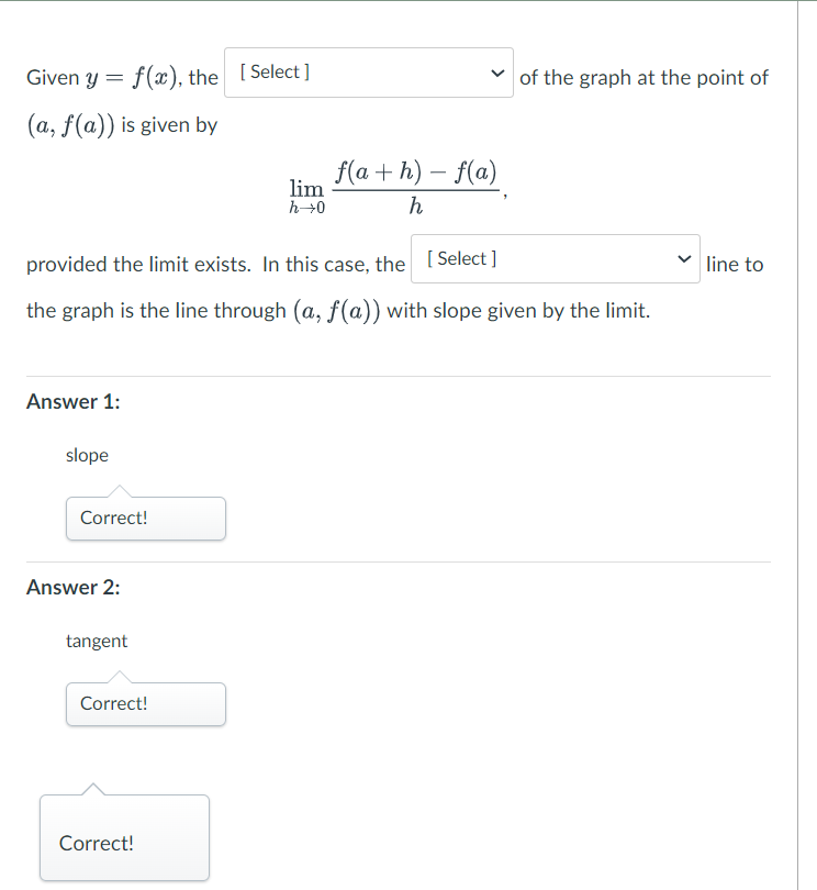 Given y = f(x), the [Select]
(a, f(a)) is given by
Answer 1:
slope
provided the limit exists. In this case, the [Select]
the graph is the line through (a, f(a)) with slope given by the limit.
Correct!
Answer 2:
tangent
Correct!
lim
h→0
Correct!
f(a+h) − f(a)
h
of the graph at the point of
line to