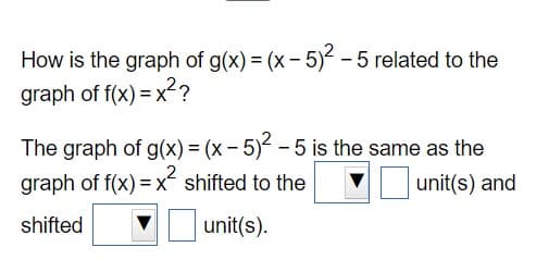 How is the graph of g(x) = (x - 5)² - 5 related to the
graph of f(x)=x²?
The graph of g(x) = (x - 5)² - 5 is the same as the
graph of f(x)=x² shifted to the
unit(s) and
shifted
unit(s).