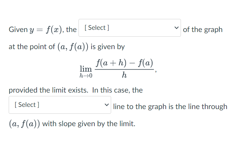 Given y = f(x), the [Select]
at the point of (a, f(a)) is given by
f(a+h) - f(a)
h
provided the limit exists. In this case, the
[Select]
lim
h→0
✓of the graph
line to the graph is the line through
(a, f(a)) with slope given by the limit.