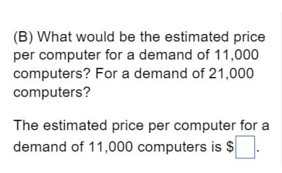 (B) What would be the estimated price
per computer for a demand of 11,000
computers? For a demand of 21,000
computers?
The estimated price per computer for a
demand of 11,000 computers is $