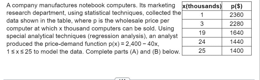 A company manufactures notebook computers. Its marketing
research department, using statistical techniques, collected the
data shown in the table, where p is the wholesale price per
computer at which x thousand computers can be sold. Using
special analytical techniques (regression analysis), an analyst
produced the price-demand function p(x) = 2,400 - 40x,
1 ≤ x ≤ 25 to model the data. Complete parts (A) and (B) below.
x(thousands)
1
3
19
24
25
p($)
2360
2280
1640
1440
1400