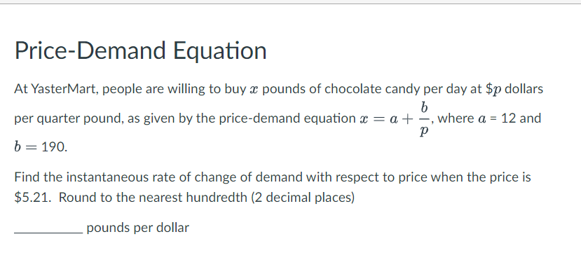 Price-Demand Equation
At YasterMart, people are willing to buy a pounds of chocolate candy per day at $p dollars
b
per quarter pound, as given by the price-demand equation x = a +, where a = 12 and
Р
b = 190.
Find the instantaneous rate of change of demand with respect to price when the price is
$5.21. Round to the nearest hundredth (2 decimal places)
pounds per dollar