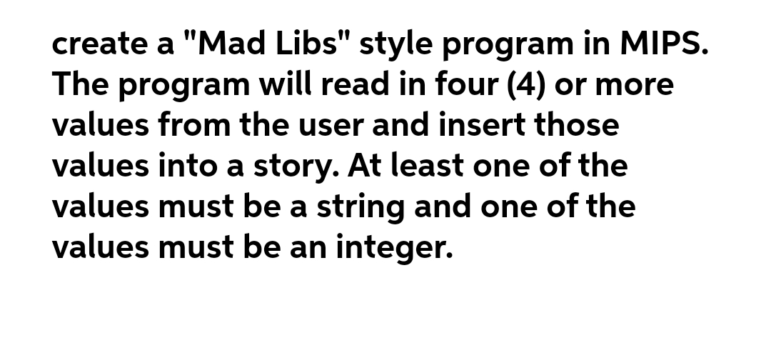 create a "Mad Libs" style program in MIPS.
The program will read in four (4) or more
values from the user and insert those
values into a story. At least one of the
values must be a string and one of the
values must be an integer.
