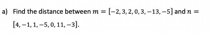 a) Find the distance between m = [-2,3,2,0,3, -13, -5] and n =
%3D
[4, –1,1, –5, 0, 11, –3].
