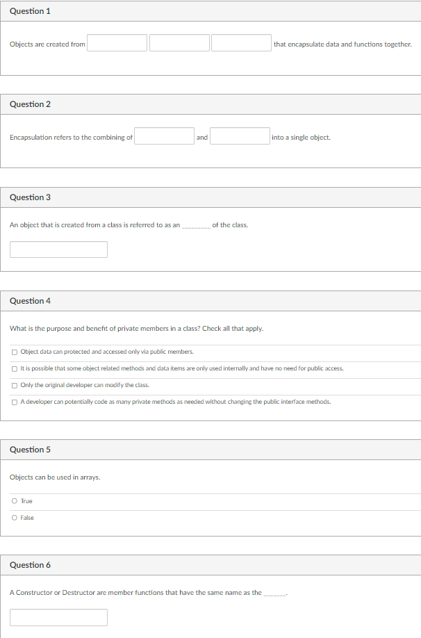 Question 1
Objects are created from
that encapsulate data and functions together.
Question 2
Encapsulation refers to the combining of
and
into a single object.
Question 3
An object that is created from a class is referred to as an
of the class.
Question 4
What is the purpose and benefit of private members in a class? Check all that apply.
O Object data can protected and accessed only via public members.
O It is possible that some object related methods and data items are only used internally and have no need for public access.
O Only the original developer can modify the class.
D A developer can potentially code as many private methods as needed without changing the public interface methods.
Question 5
Objects can be used in arrays.
O True
O False
Question 6
A Constructor or Destructor are member functions that have the same name as the
