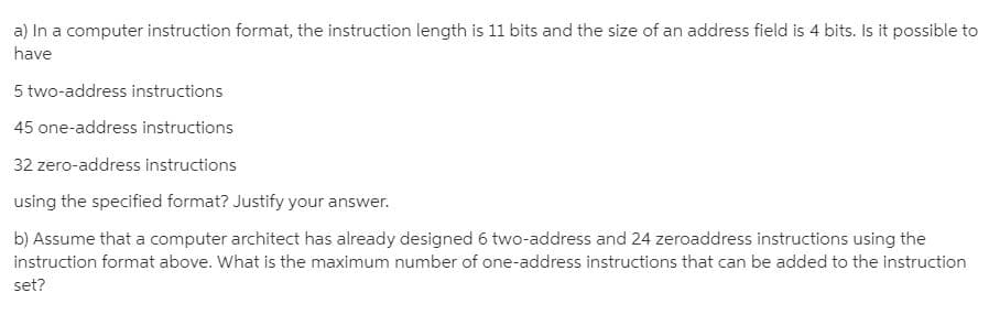 a) In a computer instruction format, the instruction length is 11 bits and the size of an address field is 4 bits. Is it possible to
have
5 two-address instructions
| 45 one-address instructions
32 zero-address instructions
using the specified format? Justify your answer.
b) Assume that a computer architect has already designed 6 two-address and 24 zeroaddress instructions using the
instruction format above. What is the maximum number of one-address instructions that can be added to the instruction
set?
