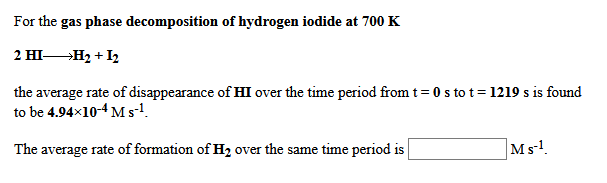 For the gas phase decomposition of hydrogen iodide at 700 K
2 HI— Н, + 12
the average rate of disappearance of HI over the time period from t= 0 s to t= 1219 s is found
to be 4.94x10-4 M s-!.
The average rate of formation of H2 over the same time period is
Ms!.
