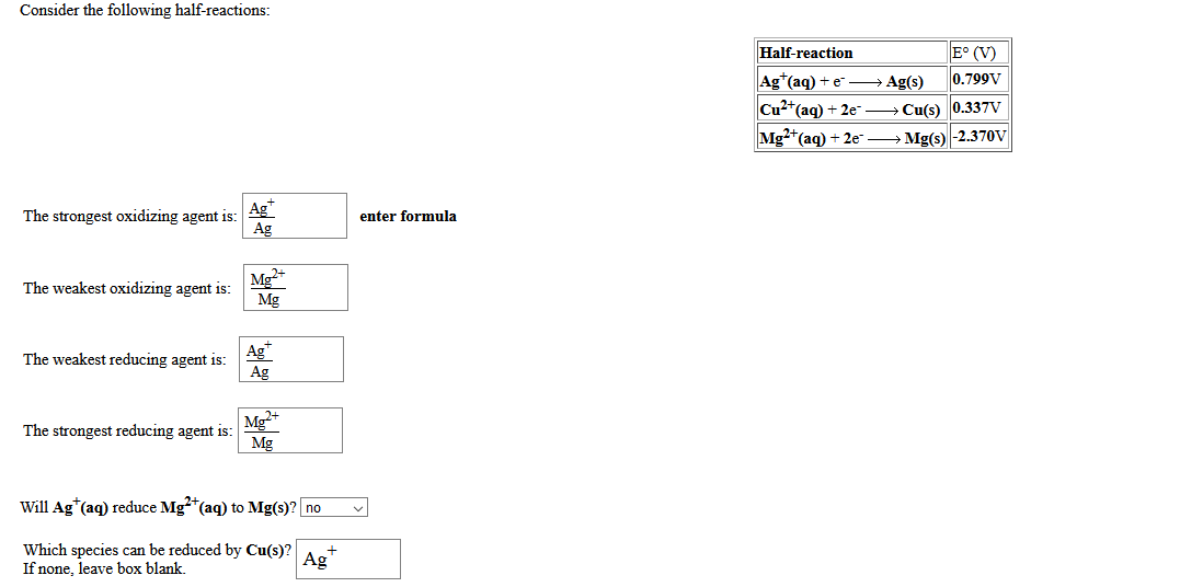 Consider the following half-reactions:
Half-reaction
E° (V)
Ag*(aq) + e Ag(s)
0.799V
Cu2*(aq) + 2e- → Cu(s) 0.337V
Mg2+(aq) + 2e → Mg(s) -2.370V
The strongest oxidizing agent is:
Ag*
enter formula
Ag
Mg+
Mg
The weakest oxidizing agent is:
Ag
The weakest reducing agent is:
Ag
Mg+
The strongest reducing agent is:
Mg
Will Ag*(aq) reduce Mg*(aq) to Mg(s)? no
Which species can be reduced by Cu(s)?
If none, leave box blank.
Ag
