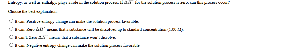 Entropy, as well as enthalpy, plays a role in the solution process. If AH° for the solution process is zero, can this process occur?
Choose the best explanation.
O It can. Positive entropy change can make the solution process favorable.
O It can. Zero AH° means that a substance will be dissolved up to standard concentration (1.00 M).
O It can't. Zero AH° means that a substance won't dissolve.
O It can. Negative entropy change can make the solution process favorable.
