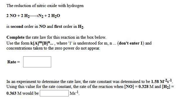 The reduction of nitric oxide with hydrogen
2 NO + 2 H2N2 + 2 H20
is second order in NO and first order in H2.
Complete the rate law for this reaction in the box below.
Use the form k[A]"B"... , where '1' is understood for m, n. (don't enter 1) and
concentrations taken to the zero power do not appear.
Rate =
In an experiment to determine the rate law, the rate constant was determined to be 1.58 M-?s1.
Using this value for the rate constant, the rate of the reaction when [NO] = 0.328 M and [H2] =
0.363 M would be
|Ms-!.
