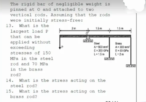 The rigid bar of negligible weight is
pinned at O and attached to two
vertical rods. Assuming that the rods
were initially stress-free:
13. What is the
2m
1.5m
largest load P
that can be
applied without
exceeding
stresses of 150
MPa in the steel
Slee
A-900 mm
E= 200 GPa
L-15m
Brass
A- 300 mm
E-83 GPa
L-2m
rod and 70 MPa
in the brass
rod?
14. What is the stress acting on the
steel rod?
15. What is the stress acting on the
brass rod?
