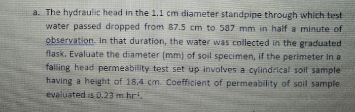 a. The hydraulic head in the 1.1 cm diameter standpipe through which test
water passed dropped from 87.5 cm to 587 mm in half a minute of
observation. in that duration, the water was collected in the graduated
flask. Evaluate the diameter (mm) of soil specimen, if the perimeter in a
falling head permeability test set up involves a cylindrical soil sample
having a height of 18.4 cmn. Coefficient of permeability of soil sample
evaluated is 0.23 m hr.
