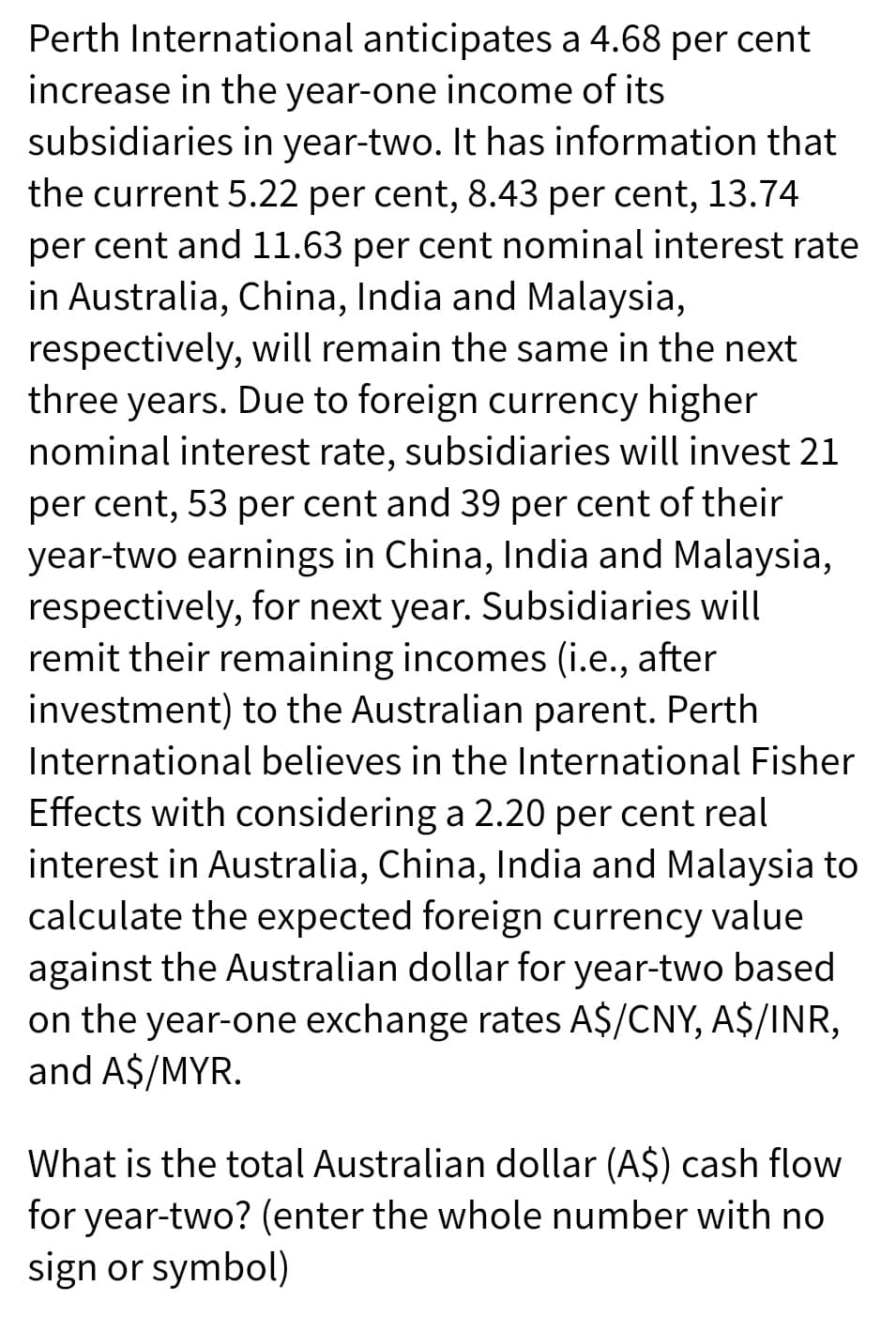 Perth International anticipates a 4.68 per cent
increase in the year-one income of its
subsidiaries in year-two. It has information that
the current 5.22 per cent, 8.43 per cent, 13.74
per cent and 11.63 per cent nominal interest rate
in Australia, China, India and Malaysia,
respectively, will remain the same in the next
three years. Due to foreign currency higher
nominal interest rate, subsidiaries will invest 21
per cent, 53 per cent and 39 per cent of their
year-two earnings in China, India and Malaysia,
respectively, for next year. Subsidiaries will
remit their remaining incomes (i.e., after
investment) to the Australian parent. Perth
International believes in the International Fisher
Effects with considering a 2.20 per cent real
interest in Australia, China, India and Malaysia to
calculate the expected foreign currency value
against the Australian dollar for year-two based
on the year-one exchange rates A$/CNY, A$/INR,
and A$/MYR.
What is the total Australian dollar (A$) cash flow
for year-two? (enter the whole number with no
sign or symbol)
