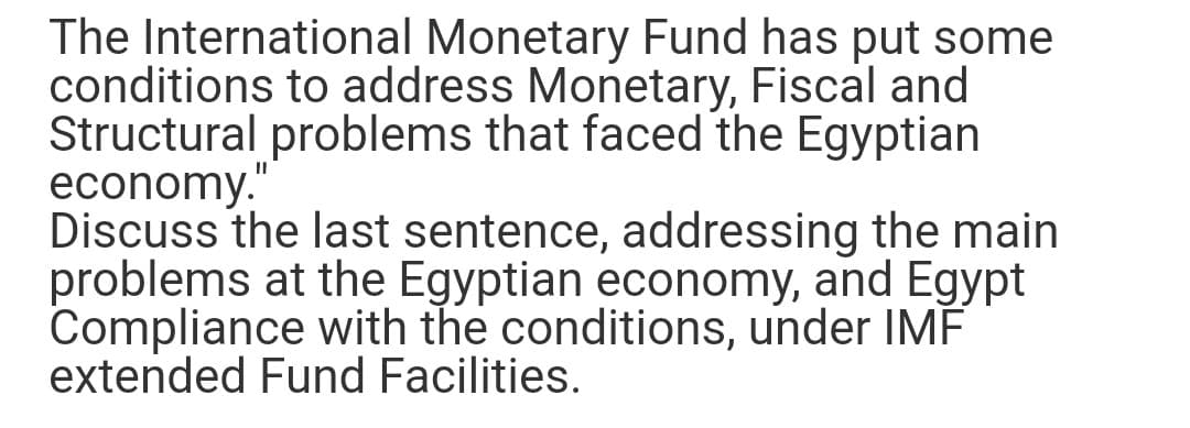 The International Monetary Fund has put some
conditions to address Monetary, Fiscal and
Structural problems that faced the Egyptian
economy."
Discuss the last sentence, addressing the main
problems at the Egyptian economy, and Egypt
Compliance with the conditions, under IMF
extended Fund Facilities.
