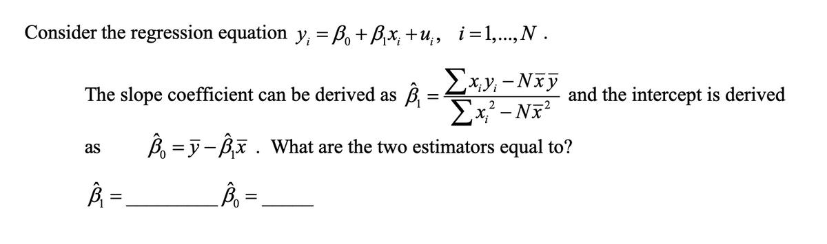 Consider the regression equation y = B, +B,x, +u,, i=1,...,N .
Ex,y; - Nxỹ
Ex? - Nx?
B = y- Bx . What are the two estimators equal to?
The slope coefficient can be derived as
and the intercept is derived
as
=,
