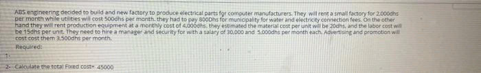 ABS engineering decided to build and new factory to produce electrical parts for computer manufacturers. They will rent a small factory for 2.000dhs
per month while utilities will cost 500dhs per manth. they had to pay 800Dhs for municipality for water and electricity connection fees. On the other
hand they will rent production equipment at a monthly cost of 4.000dhs. they estimated the material cost per unit will be 20dhs, and the labor cost will
be 15dhs per unit. They need to hire a manager and security for with a salary of 30.000 and 5000dhs per manth each. Advertising and promotion will
cost cost them 3,500dhs per month.
Required:
2- Calculate the total Foxed cost 45000
