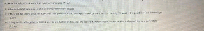 What is thve fixed cost per unit at maximum productiont45
What is the total variable cost at maximum production 350000
f they set the selling price for 8ODHS on max production and managed to reduce the total foxed cost by what is the profit increase percentage
0.39%
9they set the seling price for 80DHS on max production and managed to reduce the total variable cost by 3 what is the profit increase percentage
259%
