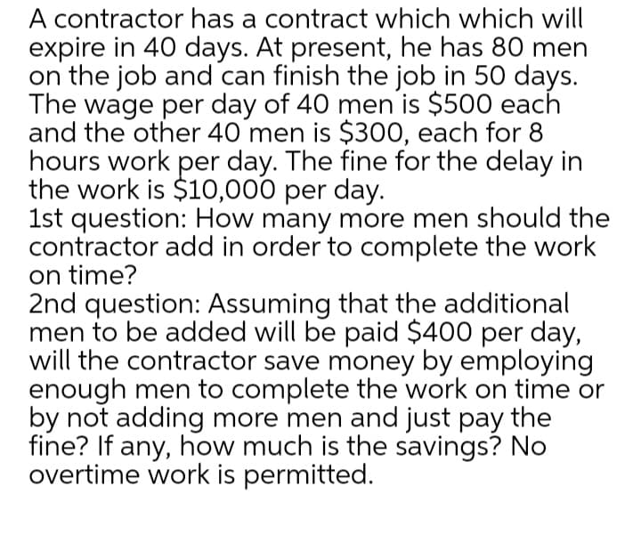 A contractor has a contract which which will
expire in 40 days. At present, he has 80 men
on the job and can finish the job in 50 days.
The wage per day of 40 men is $500 each
and the other 40 men is $300, each for 8
hours work per day. The fine for the delay in
the work is $10,000 per day.
1st question: How many more men should the
contractor add in order to complete the work
on time?
2nd question: Assuming that the additional
men to be added will be paid $400 per day,
will the contractor save money by employing
enough men to complete the work on time or
by not adding more men and just pay the
fine? If any, how much is the savings? No
overtime work is permitted.
