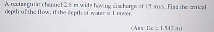 A rectangular channel 2.5 m wide having discharge of 15 m3/s. Find the critical
depth of the flow, if the depth of water is 1 meter.
(Ans: De = 1.542 m)