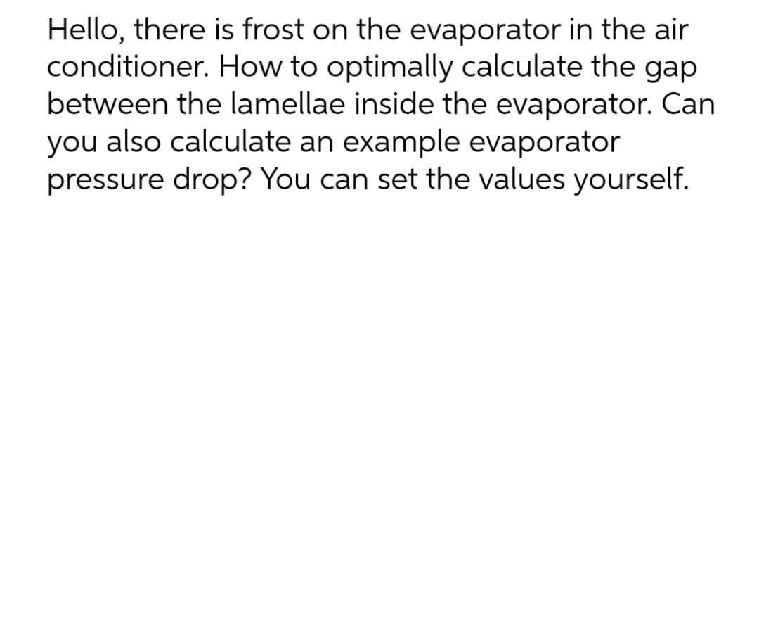 Hello, there is frost on the evaporator in the air
conditioner. How to optimally calculate the gap
between the lamellae inside the evaporator. Can
you also calculate an example evaporator
pressure drop? You can set the values yourself.
