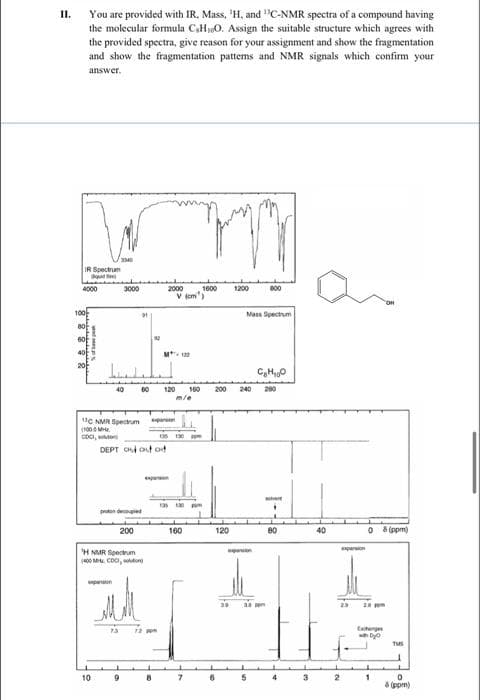 You are provided with IR, Mass, 'H, and "C-NMR spectra of a compound having
the molecular formula C,H0. Assign the suitable structure which agrees with
the provided spectra, give reason for your assignment and show the fragmentation
and show the fragmentation pattems and NMR signals which confirm your
II.
answer.
IR Spectrum
2000
V (om)
4000
3000
1600
1200
B00
100
Mass Spectrum
60
40
M
C,H0
120
100
200
240
200
UC NMR Spectrum
pan
(100 MH.
CDCI, sto
130
DEPT C out od
panen
ert
proton decopied
200
160
120
80
40
O ppm)
paron
H NMR eecum
400 M. CDC, don
pen
23
2 m
therg
10
9
4
3
8 (ppm)
