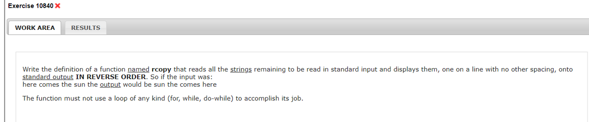 Exercise 10840 X
WORK AREA
RESULTS
Write the definition of a function named rcopy that reads all the strings remaining to be read in standard input and displays them, one on a line with no other spacing, onto
standard output IN REVERSE ORDER. So if the input was:
here comes the sun the output would be sun the comes here
The function must not use a loop of any kind (for, while, do-while) to accomplish its job.

