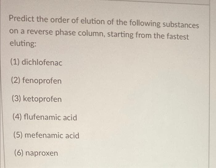 Predict the order of elution of the following substances
on a reverse phase column, starting from the fastest
eluting:
(1) dichlofenac
(2) fenoprofen
(3) ketoprofen
(4) flufenamic acid
(5) mefenamic acid
(6) naproxen
