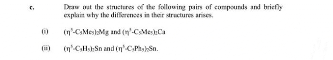 Draw out the structures of the following pairs of compounds and briefly
explain why the differences in their structures arises.
(i)
(n°-CsMes):Mg and (n°-CsMes):Ca
(ii)
(n-CSH5) Sn and (n°-CsPhs);Sn.
