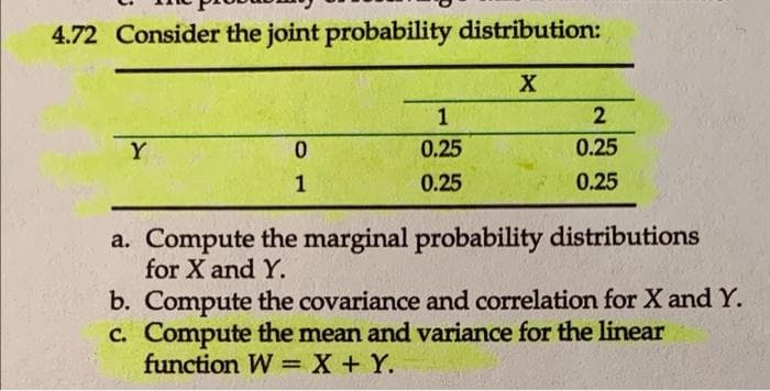 4.72 Consider the joint probability distribution:
X
Y
0
1
1
0.25
0.25
2
0.25
0.25
a. Compute the marginal probability distributions
for X and Y.
b. Compute the covariance and correlation for X and Y.
c. Compute the mean and variance for the linear
function W X + Y.
=