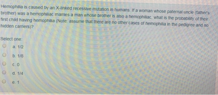 Hemophilia is caused by an X-linked recessive mutation in humans. If a woman whose paternal uncle (father's
brother) was a hemophiliac marries a man whose brother is also a hemophiliac, what is the probability of their
first child having hemophilia (Note: assume that there are no other cases of hemophilia in the pedigree and no
hidden carriers)?
Select one:
a. 1/2
b. 1/8
c. 0
d. 1/4
e. 1
O