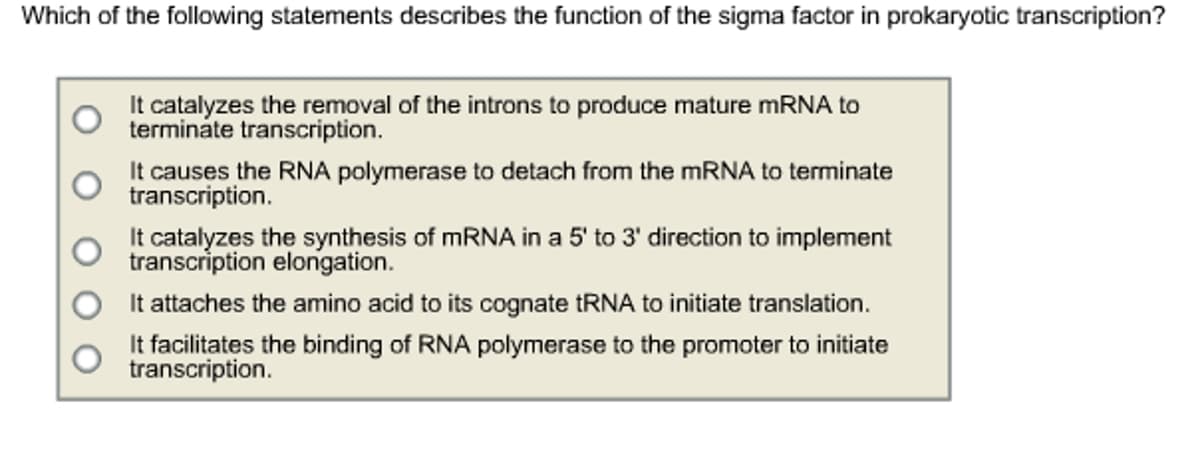 Which of the following statements describes the function of the sigma factor in prokaryotic transcription?
It catalyzes the removal of the introns to produce mature mRNA to
terminate transcription.
It causes the RNA polymerase to detach from the mRNA to terminate
transcription.
It catalyzes the synthesis of mRNA in a 5' to 3' direction to implement
transcription elongation.
It attaches the amino acid to its cognate tRNA to initiate translation.
It facilitates the binding of RNA polymerase to the promoter to initiate
transcription.