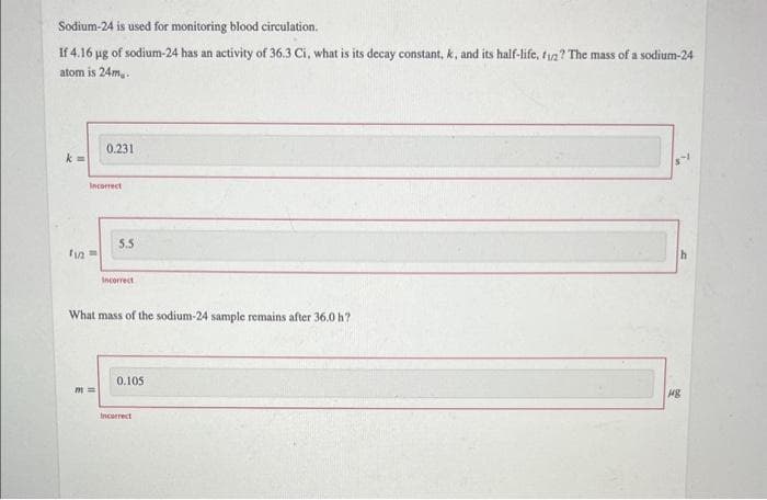 Sodium-24 is used for monitoring blood circulation.
If 4.16 µg of sodium-24 has an activity of 36.3 Ci, what is its decay constant, k, and its half-life, f1? The mass of a sodium-24
atom is 24m.
k=
Incorrect
11/2=
0.231
m=
5.5
Incorrect
What mass of the sodium-24 sample remains after 36.0 h?
0.105
Incorrect
h
148